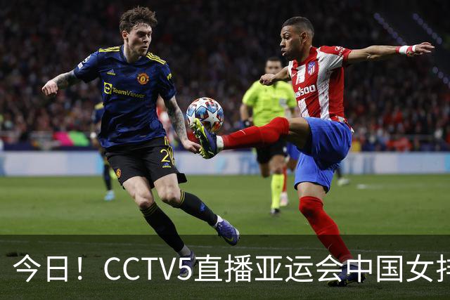 今日！CCTV5直播亚运会中国女排+中超，5+转中国男篮，网络转大连鲲城+曼城+尤文等