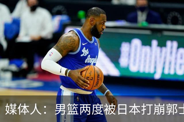 媒体人：男篮两度被日本打崩郭士强应担责 我觉得可以提前换帅